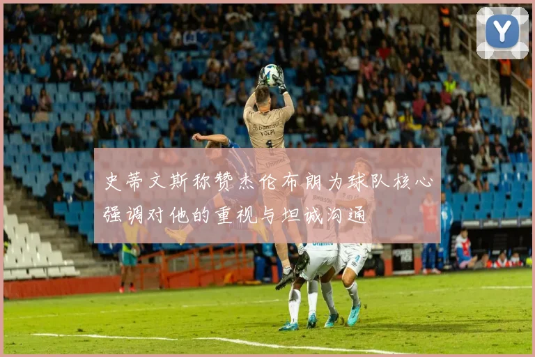 史蒂文斯称赞杰伦布朗为球队核心强调对他的重视与坦诚沟通