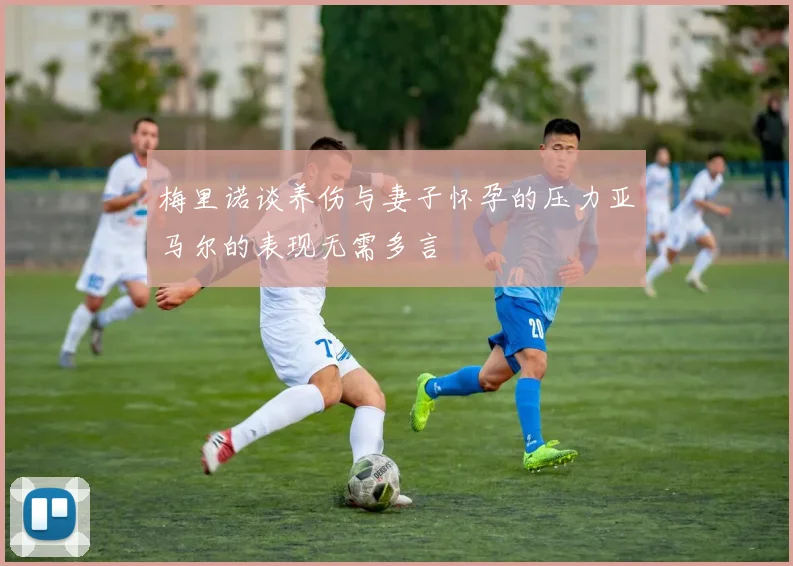 梅里诺谈养伤与妻子怀孕的压力亚马尔的表现无需多言