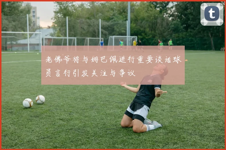老佛爷将与姆巴佩进行重要谈话球员言行引发关注与争议