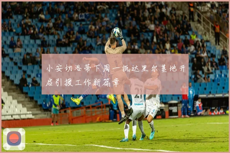 小安切洛蒂下周一抵达里尔基地开启引援工作新篇章