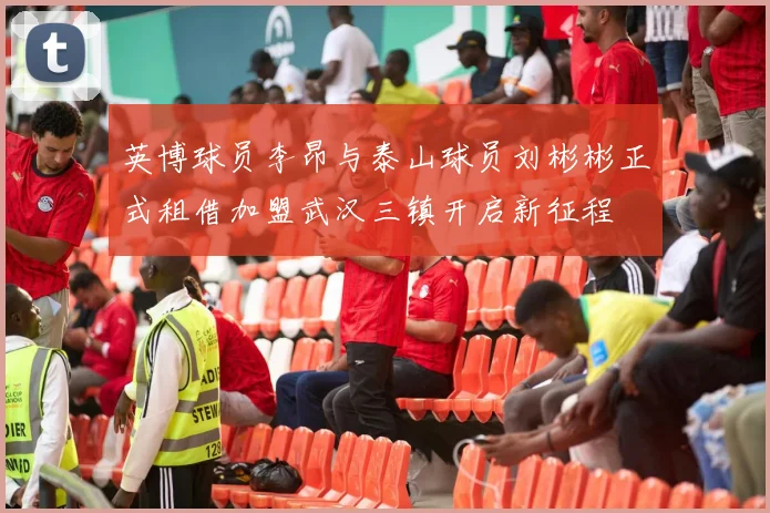 英博球员李昂与泰山球员刘彬彬正式租借加盟武汉三镇开启新征程