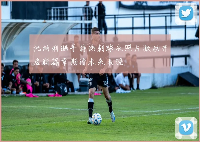 托纳利晒手持热刺球衣照片激动开启新篇章期待未来表现