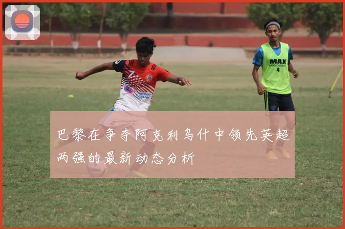 巴黎在争夺阿克利乌什中领先英超两强的最新动态分析