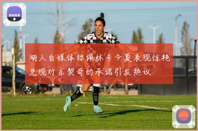 湖人自媒体称佩林卡今夏表现惊艳兑现对东契奇的承诺引发热议