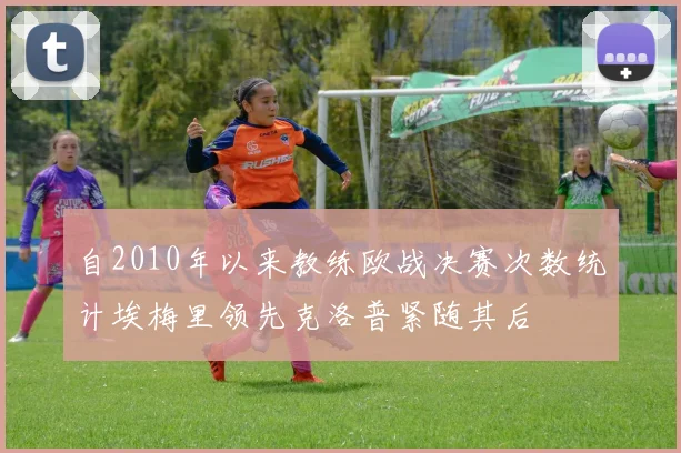 自2010年以来教练欧战决赛次数统计埃梅里领先克洛普紧随其后