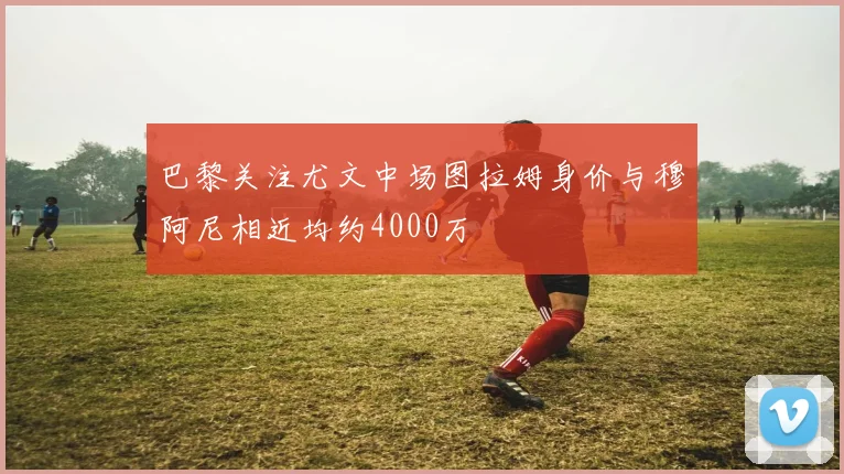 巴黎关注尤文中场图拉姆身价与穆阿尼相近均约4000万