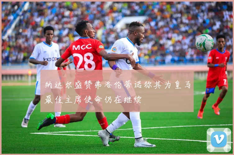 纳达尔盛赞弗洛伦蒂诺称其为皇马最佳主席使命仍在继续