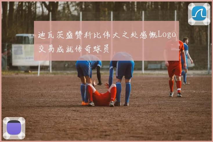 迪瓦茨盛赞科比伟大之处感慨Logo交易成就传奇球员