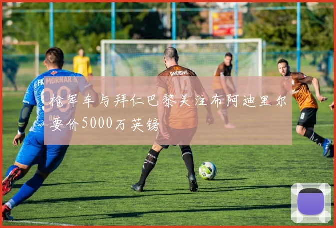 枪军车与拜仁巴黎关注布阿迪里尔要价5000万英镑