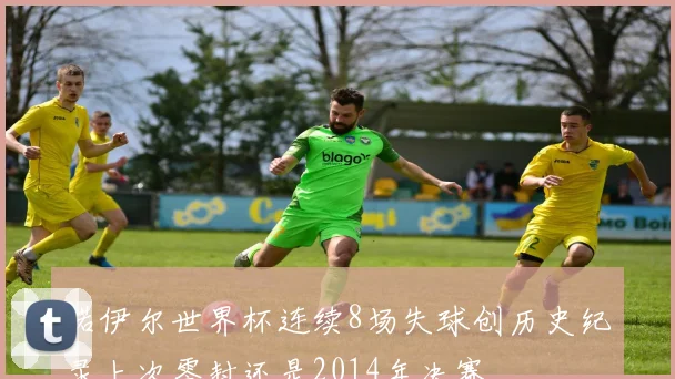 诺伊尔世界杯连续8场失球创历史纪录上次零封还是2014年决赛