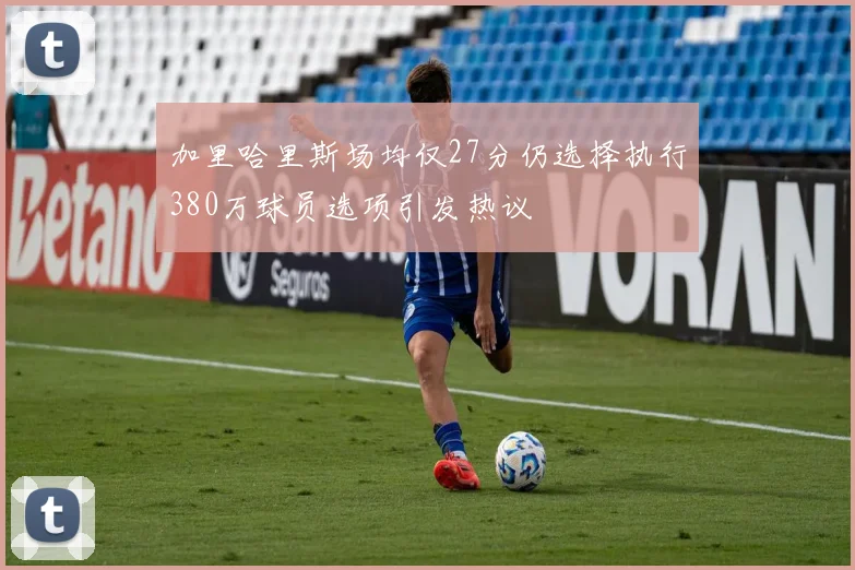 加里哈里斯场均仅27分仍选择执行380万球员选项引发热议