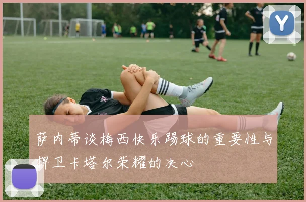 萨内蒂谈梅西快乐踢球的重要性与捍卫卡塔尔荣耀的决心
