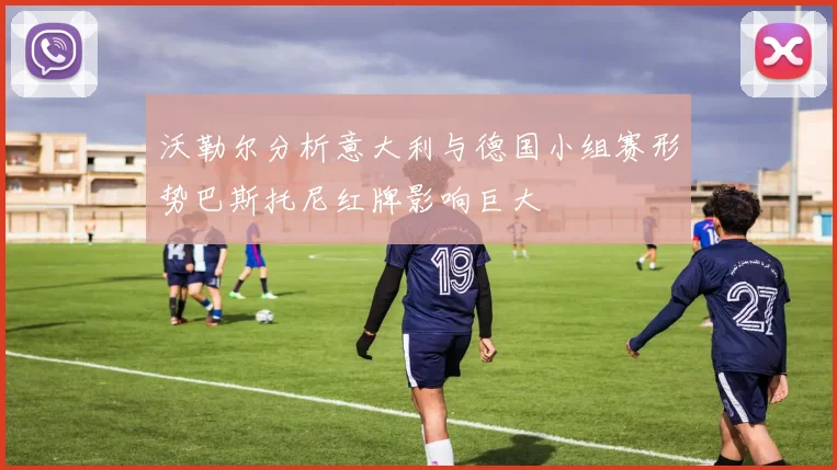 沃勒尔分析意大利与德国小组赛形势巴斯托尼红牌影响巨大