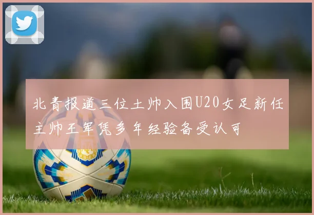 北青报道三位土帅入围U20女足新任主帅王军凭多年经验备受认可