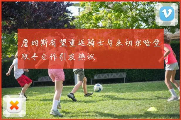 詹姆斯有望重返骑士与米切尔哈登联手合作引发热议