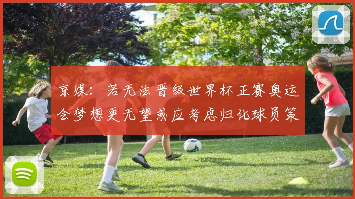 京媒：若无法晋级世界杯正赛奥运会梦想更无望或应考虑归化球员策略