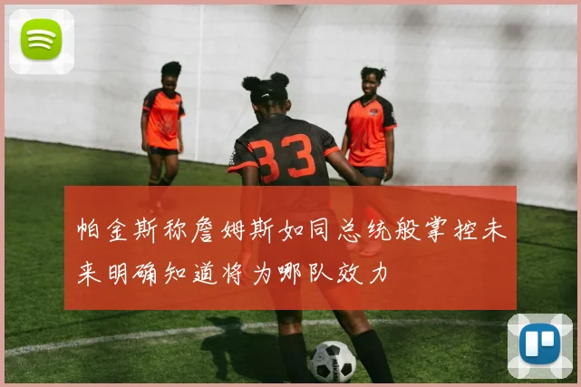 帕金斯称詹姆斯如同总统般掌控未来明确知道将为哪队效力