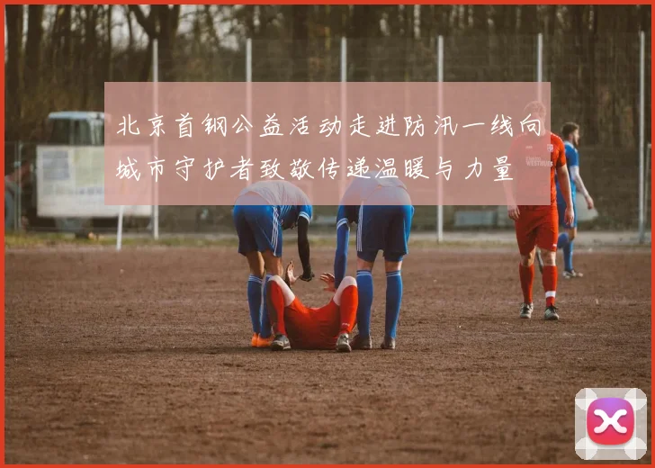 北京首钢公益活动走进防汛一线向城市守护者致敬传递温暖与力量