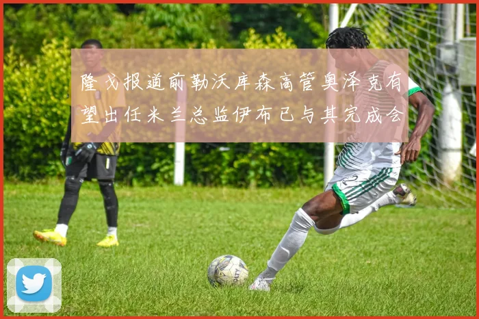 隆戈报道前勒沃库森高管奥泽克有望出任米兰总监伊布已与其完成会面