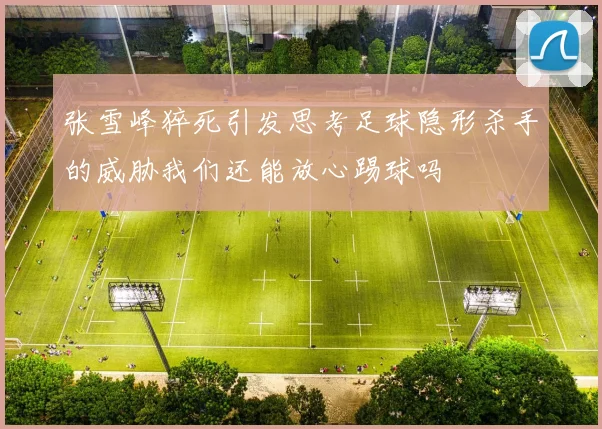 张雪峰猝死引发思考足球隐形杀手的威胁我们还能放心踢球吗