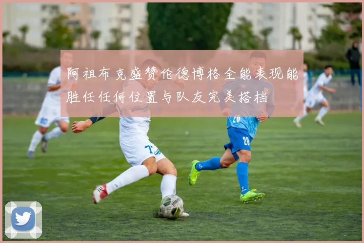 阿祖布克盛赞伦德博格全能表现能胜任任何位置与队友完美搭档