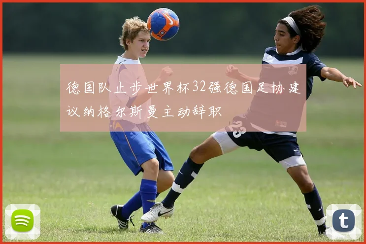 德国队止步世界杯32强德国足协建议纳格尔斯曼主动辞职