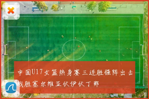 中国U17女篮热身赛三连胜强阵出击战胜塞尔维亚伏伊伏丁那