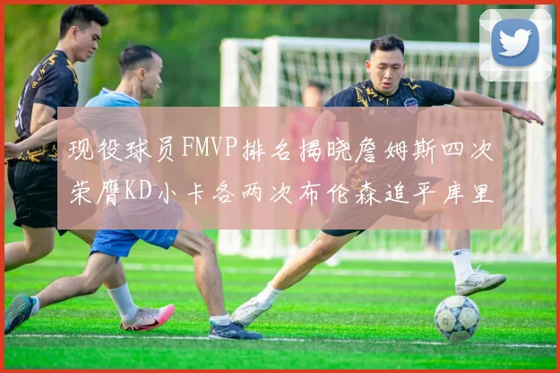 现役球员FMVP排名揭晓詹姆斯四次荣膺KD小卡各两次布伦森追平库里与约基奇