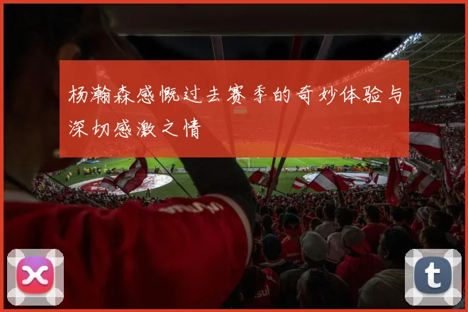 杨瀚森感慨过去赛季的奇妙体验与深切感激之情