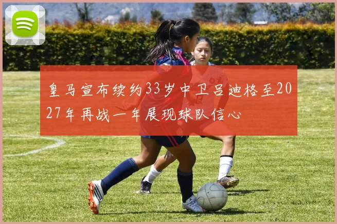 皇马宣布续约33岁中卫吕迪格至2027年再战一年展现球队信心