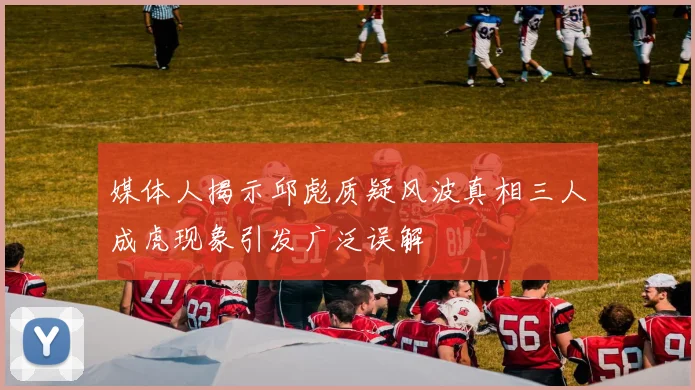 媒体人揭示邱彪质疑风波真相三人成虎现象引发广泛误解