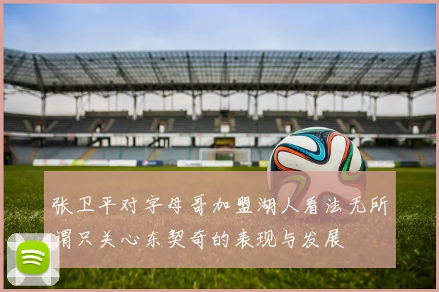 张卫平对字母哥加盟湖人看法无所谓只关心东契奇的表现与发展