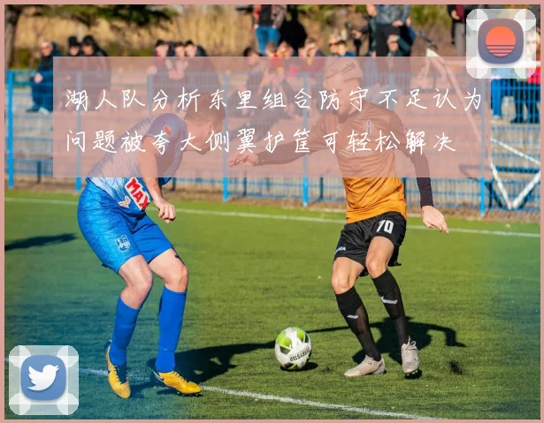湖人队分析东里组合防守不足认为问题被夸大侧翼护筐可轻松解决